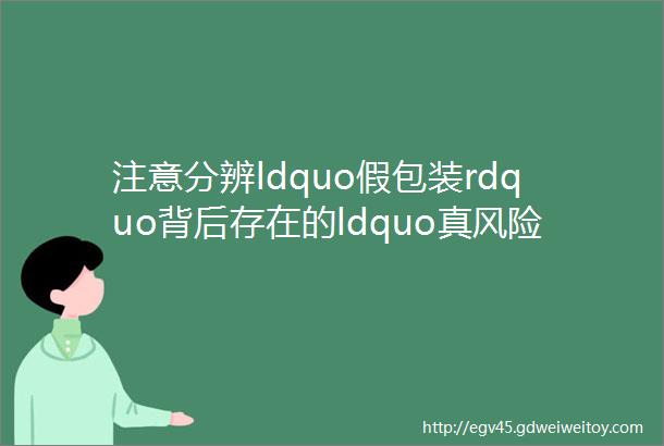 注意分辨ldquo假包装rdquo背后存在的ldquo真风险rdquo