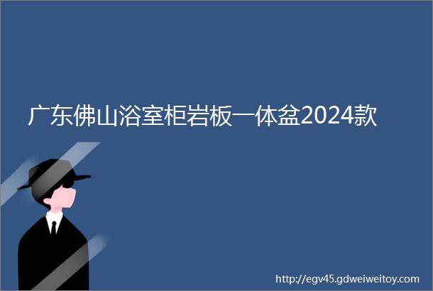 广东佛山浴室柜岩板一体盆2024款