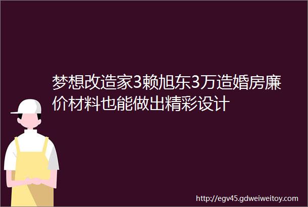 梦想改造家3赖旭东3万造婚房廉价材料也能做出精彩设计