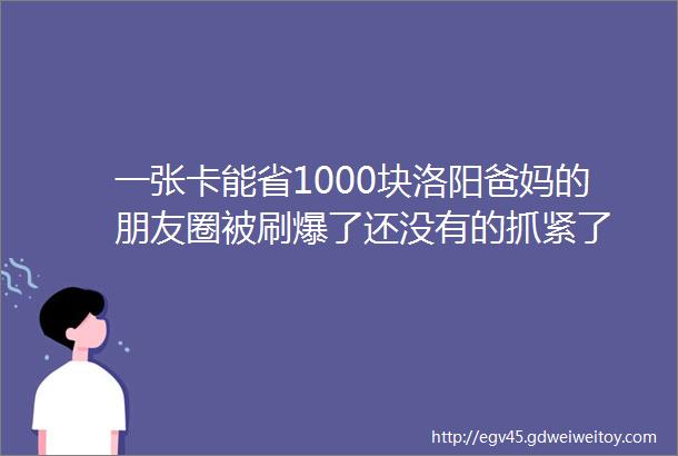 一张卡能省1000块洛阳爸妈的朋友圈被刷爆了还没有的抓紧了