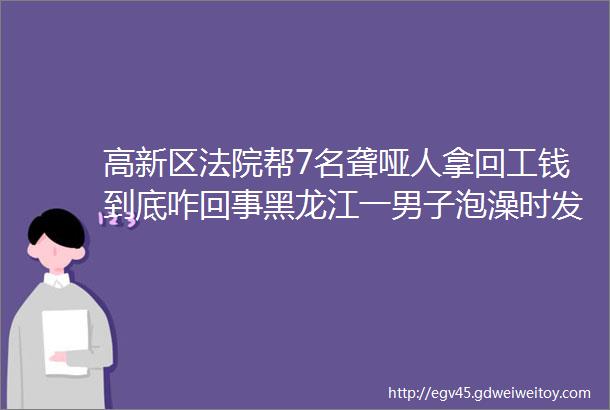 高新区法院帮7名聋哑人拿回工钱到底咋回事黑龙江一男子泡澡时发生意外