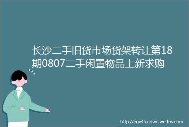 长沙二手旧货市场货架转让第18期0807二手闲置物品上新求购信息